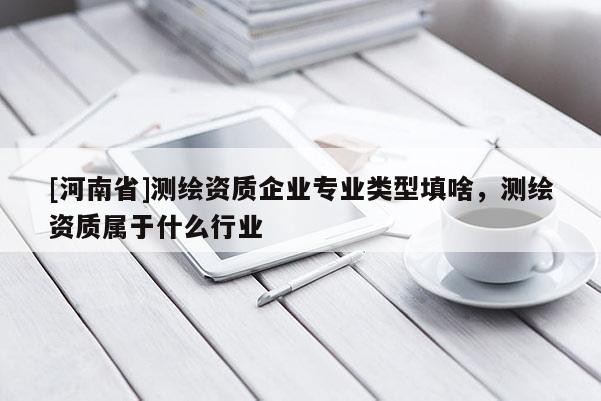 [河南省]測繪資質企業專業類型填啥，測繪資質屬于什么行業