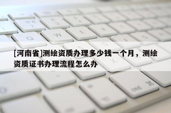 [河南省]測(cè)繪資質(zhì)辦理多少錢一個(gè)月，測(cè)繪資質(zhì)證書辦理流程怎么辦