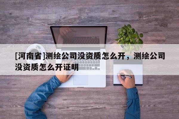 [河南省]測(cè)繪公司沒資質(zhì)怎么開，測(cè)繪公司沒資質(zhì)怎么開證明