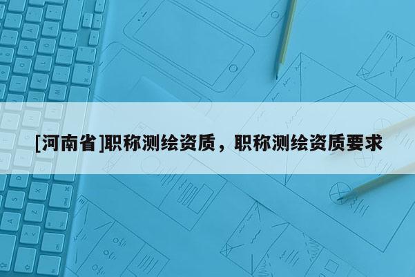 [河南省]職稱測繪資質(zhì)，職稱測繪資質(zhì)要求