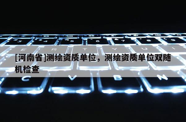 [河南省]測繪資質單位，測繪資質單位雙隨機檢查
