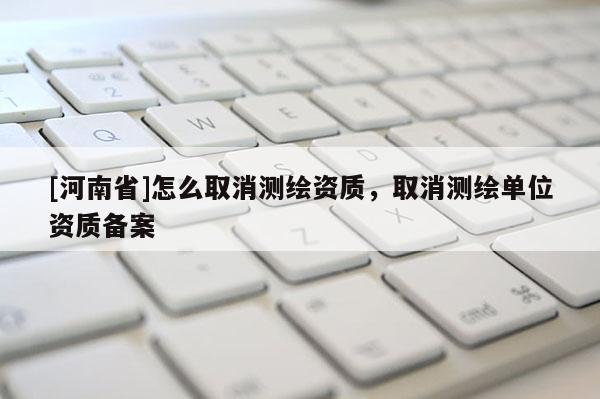 [河南省]怎么取消測繪資質(zhì)，取消測繪單位資質(zhì)備案