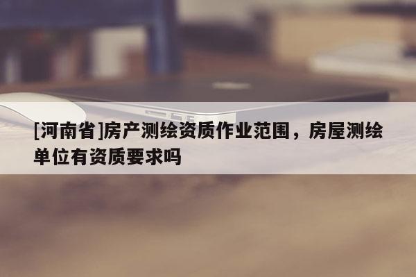 [河南省]房產(chǎn)測繪資質(zhì)作業(yè)范圍，房屋測繪單位有資質(zhì)要求嗎