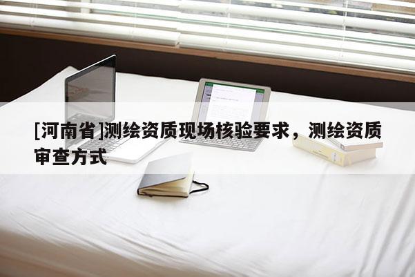 [河南省]測繪資質(zhì)現(xiàn)場核驗要求，測繪資質(zhì)審查方式