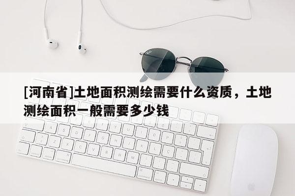 [河南省]土地面積測繪需要什么資質，土地測繪面積一般需要多少錢