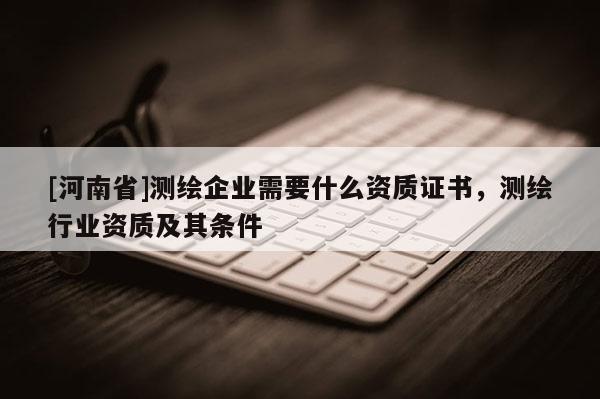 [河南省]測繪企業需要什么資質證書，測繪行業資質及其條件