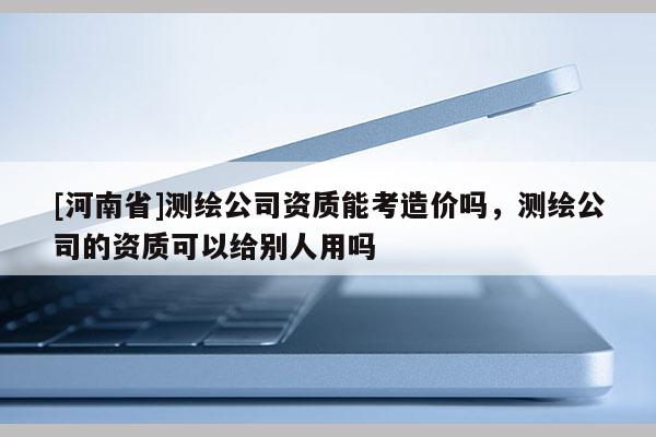 [河南省]測繪公司資質能考造價嗎，測繪公司的資質可以給別人用嗎
