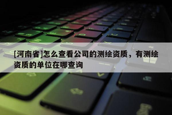 [河南省]怎么查看公司的測繪資質(zhì)，有測繪資質(zhì)的單位在哪查詢