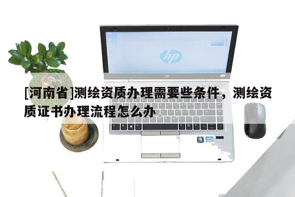 [河南省]測繪資質(zhì)辦理需要些條件，測繪資質(zhì)證書辦理流程怎么辦