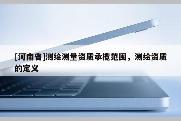 [河南省]測繪測量資質(zhì)承攬范圍，測繪資質(zhì)的定義