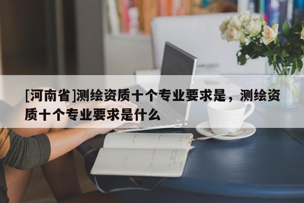 [河南省]測繪資質(zhì)十個(gè)專業(yè)要求是，測繪資質(zhì)十個(gè)專業(yè)要求是什么