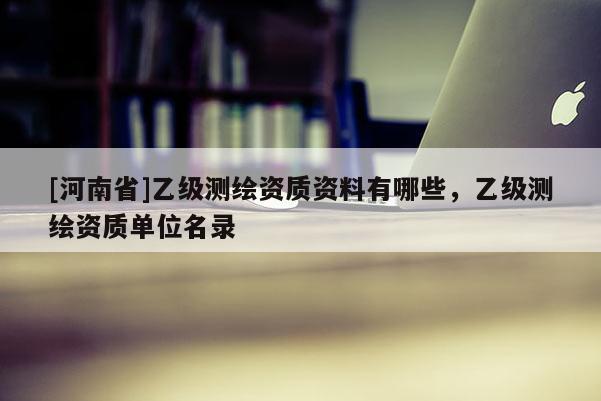 [河南省]乙級測繪資質資料有哪些，乙級測繪資質單位名錄
