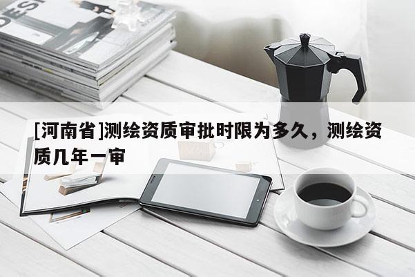 [河南省]測繪資質審批時限為多久，測繪資質幾年一審