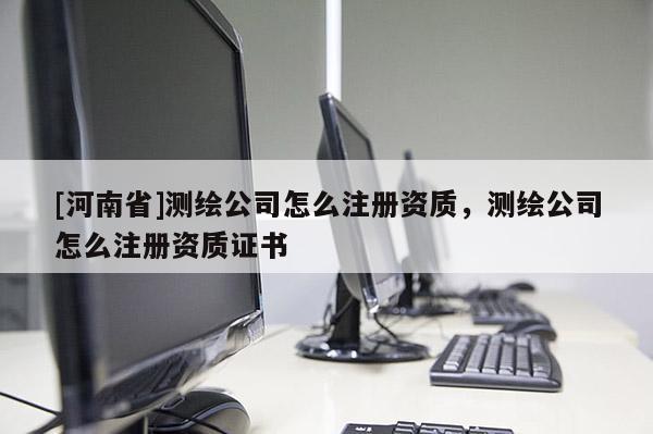 [河南省]測繪公司怎么注冊資質，測繪公司怎么注冊資質證書