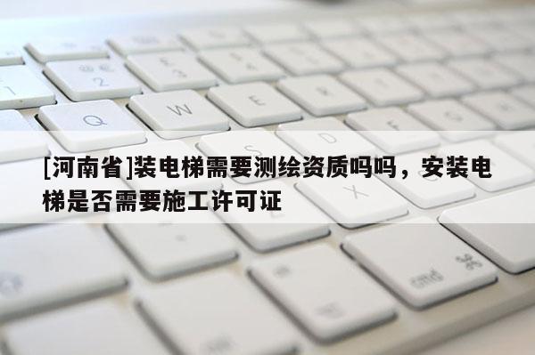 [河南省]裝電梯需要測繪資質嗎嗎，安裝電梯是否需要施工許可證