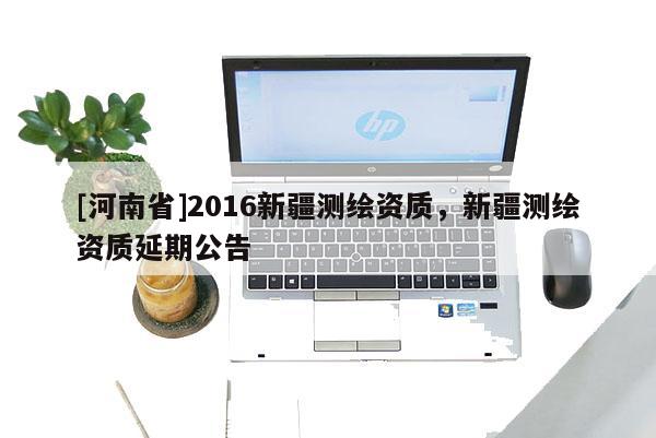 [河南省]2016新疆測(cè)繪資質(zhì)，新疆測(cè)繪資質(zhì)延期公告