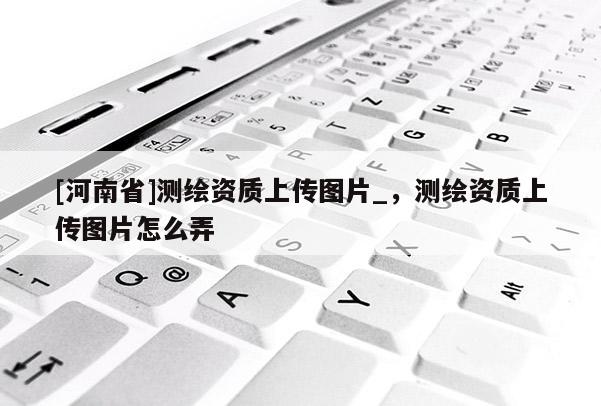 [河南省]測繪資質上傳圖片_，測繪資質上傳圖片怎么弄