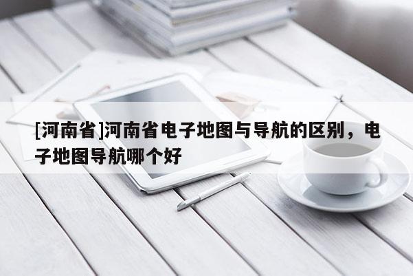 [河南省]河南省電子地圖與導航的區別，電子地圖導航哪個好