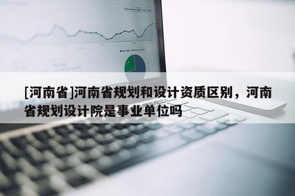 [河南省]河南省規(guī)劃和設(shè)計(jì)資質(zhì)區(qū)別，河南省規(guī)劃設(shè)計(jì)院是事業(yè)單位嗎