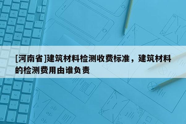 [河南省]建筑材料檢測收費標準，建筑材料的檢測費用由誰負責