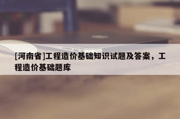 [河南省]工程造價基礎知識試題及答案，工程造價基礎題庫
