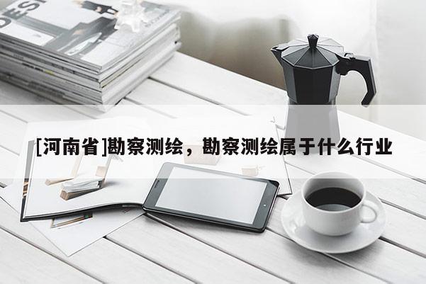 [河南省]勘察測繪，勘察測繪屬于什么行業