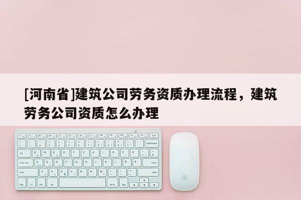 [河南省]建筑公司勞務資質辦理流程，建筑勞務公司資質怎么辦理
