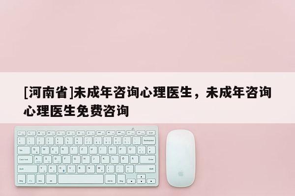 [河南省]未成年咨詢心理醫生，未成年咨詢心理醫生免費咨詢