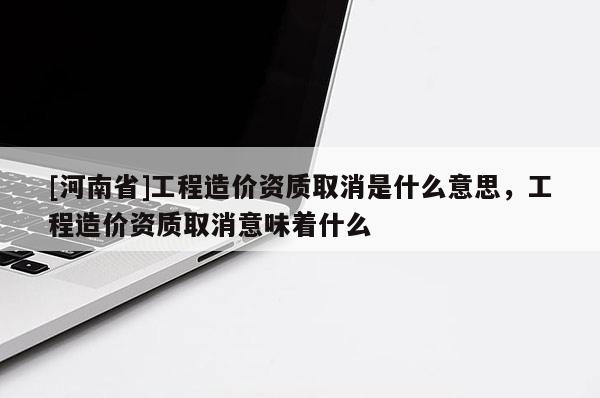 [河南省]工程造價(jià)資質(zhì)取消是什么意思，工程造價(jià)資質(zhì)取消意味著什么