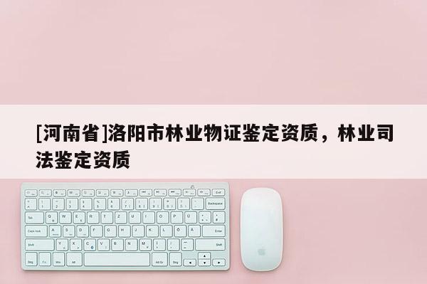 [河南省]洛陽市林業物證鑒定資質，林業司法鑒定資質