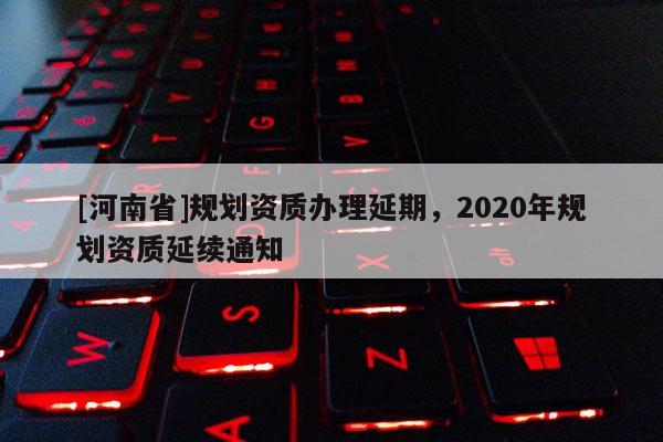 [河南省]規劃資質辦理延期，2020年規劃資質延續通知