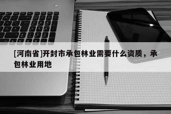 [河南省]開(kāi)封市承包林業(yè)需要什么資質(zhì)，承包林業(yè)用地