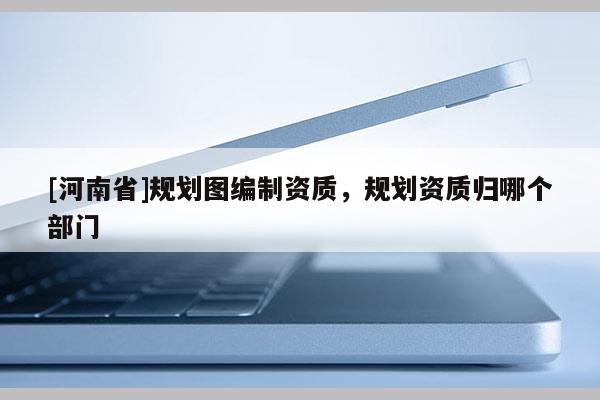 [河南省]規(guī)劃圖編制資質(zhì)，規(guī)劃資質(zhì)歸哪個(gè)部門