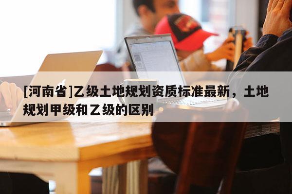 [河南省]乙級土地規劃資質標準最新，土地規劃甲級和乙級的區別