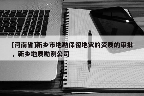 [河南省]新鄉市地勘保留地災的資質的審批，新鄉地質勘測公司
