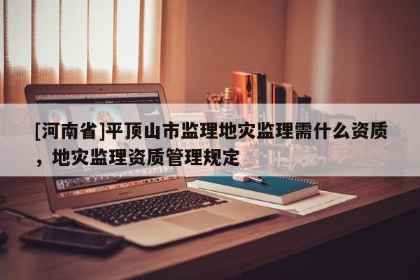 [河南省]平頂山市監理地災監理需什么資質，地災監理資質管理規定